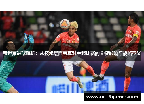 韦世豪进球解析：从技术层面看其对中超比赛的关键影响与战略意义