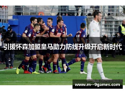 引援怀森加盟皇马助力防线升级开启新时代