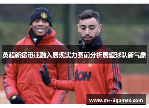 英超新援迅速融入展现实力赛前分析展望球队新气象