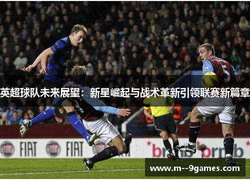 英超球队未来展望:新星崛起与战术革新引领联赛新篇章 英超球队未来展望:新星崛起与战术革新引领联赛新篇章