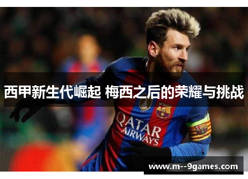 西甲新生代崛起 梅西之后的荣耀与挑战 西甲新生代崛起 梅西之后的荣耀与挑战