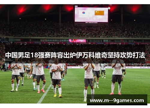 中国男足18强赛阵容出炉伊万科维奇坚持攻势打法