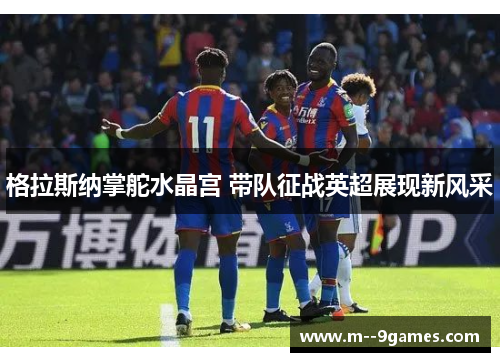 格拉斯纳掌舵水晶宫 带队征战英超展现新风采 格拉斯纳掌舵水晶宫 带队征战英超展现新风采