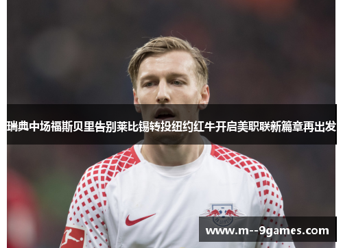 瑞典中场福斯贝里告别莱比锡转投纽约红牛开启美职联新篇章再出发