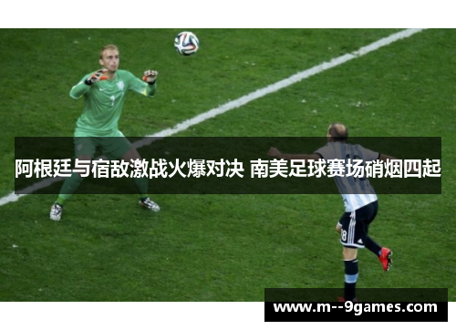 阿根廷与宿敌激战火爆对决 南美足球赛场硝烟四起