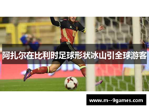 阿扎尔在比利时足球形状冰山引全球游客